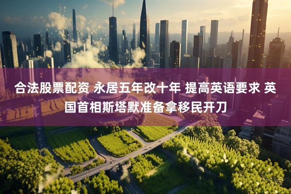 合法股票配资 永居五年改十年 提高英语要求 英国首相斯塔默准备拿移民开刀