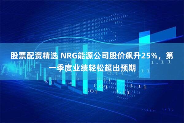 股票配资精选 NRG能源公司股价飙升25%，第一季度业绩轻松超出预期