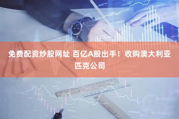 免费配资炒股网址 百亿A股出手！收购澳大利亚匹克公司