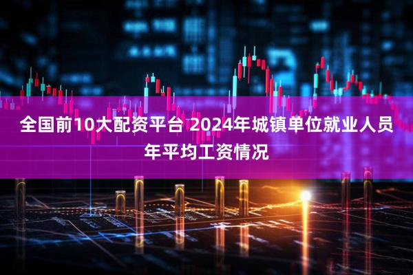 全国前10大配资平台 2024年城镇单位就业人员年平均工资情况