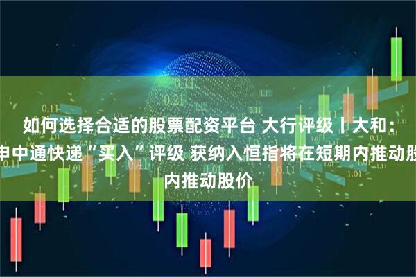如何选择合适的股票配资平台 大行评级丨大和：重申中通快递“买入”评级 获纳入恒指将在短期内推动股价