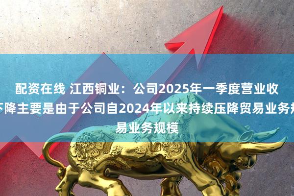 配资在线 江西铜业：公司2025年一季度营业收入下降主要是由于公司自2024年以来持续压降贸易业务规模