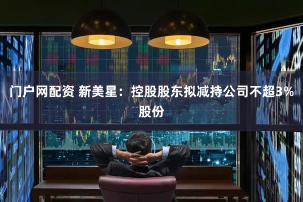 门户网配资 新美星：控股股东拟减持公司不超3%股份