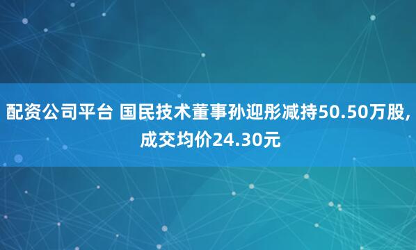 配资公司平台 国民技术董事孙迎彤减持50.50万股, 成交均价24.30元