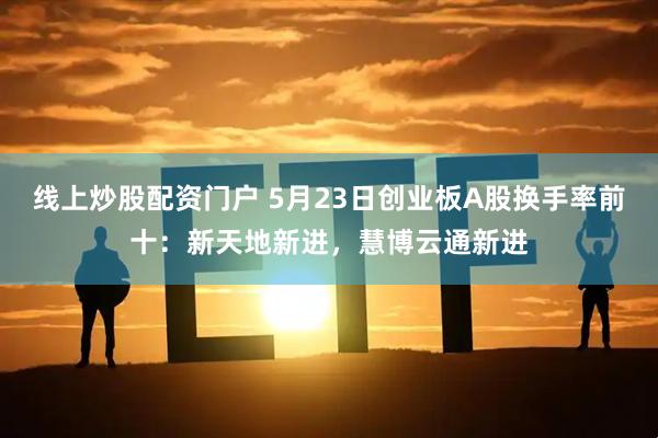 线上炒股配资门户 5月23日创业板A股换手率前十：新天地新进，慧博云通新进