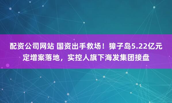 配资公司网站 国资出手救场！獐子岛5.22亿元定增案落地，实控人旗下海发集团接盘
