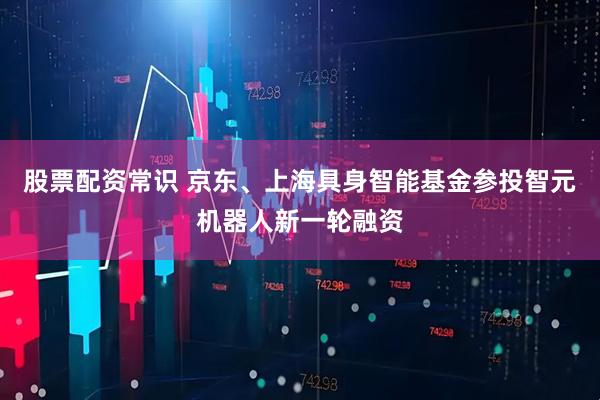 股票配资常识 京东、上海具身智能基金参投智元机器人新一轮融资