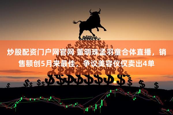 炒股配资门户网官网 董明珠孟羽童合体直播，销售额创5月来最佳，争议美容仪仅卖出4单