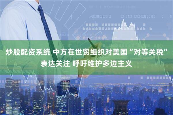 炒股配资系统 中方在世贸组织对美国“对等关税”表达关注 呼吁维护多边主义