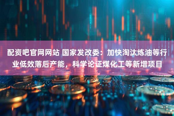配资吧官网网站 国家发改委：加快淘汰炼油等行业低效落后产能，科学论证煤化工等新增项目