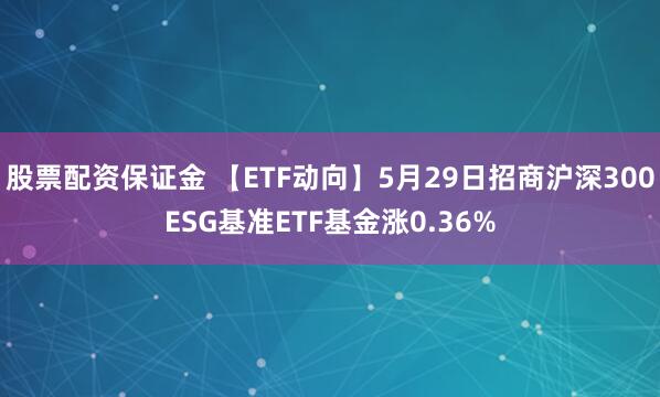 股票配资保证金 【ETF动向】5月29日招商沪深300ESG基准ETF基金涨0.36%