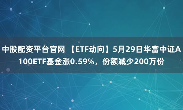 中股配资平台官网 【ETF动向】5月29日华富中证A100ETF基金涨0.59%，份额减少200万份