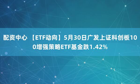 配资中心 【ETF动向】5月30日广发上证科创板100增强策略ETF基金跌1.42%