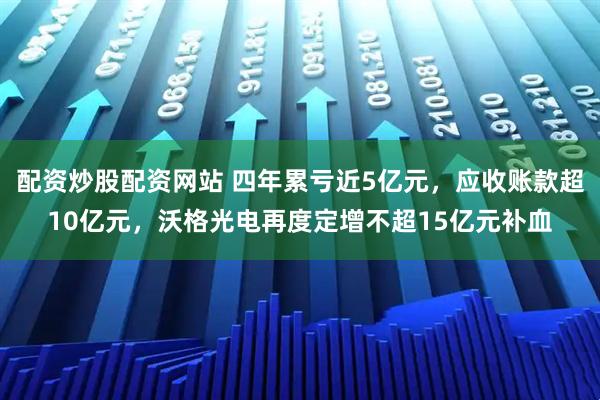 配资炒股配资网站 四年累亏近5亿元，应收账款超10亿元，沃格光电再度定增不超15亿元补血