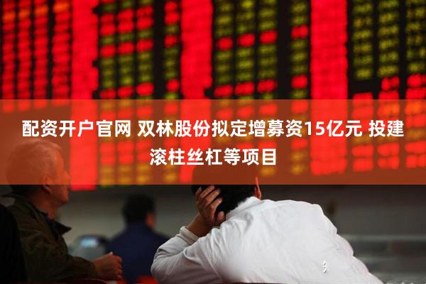 配资开户官网 双林股份拟定增募资15亿元 投建滚柱丝杠等项目