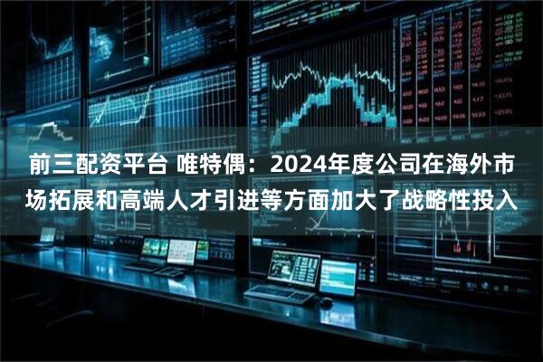 前三配资平台 唯特偶：2024年度公司在海外市场拓展和高端人才引进等方面加大了战略性投入