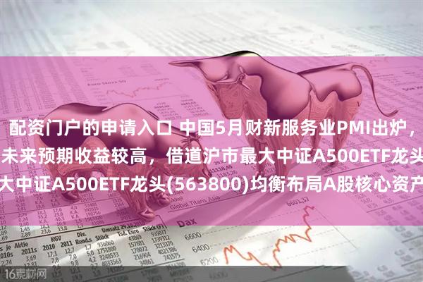 配资门户的申请入口 中国5月财新服务业PMI出炉，机构：中证A500指数未来预期收益较高，借道沪市最大中证A500ETF龙头(563800)均衡布局A股核心资产