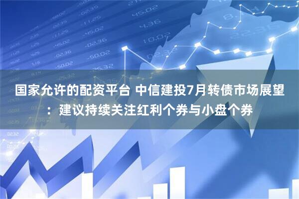 国家允许的配资平台 中信建投7月转债市场展望：建议持续关注红利个券与小盘个券