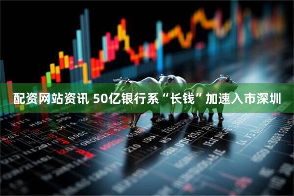 配资网站资讯 50亿银行系“长钱”加速入市深圳
