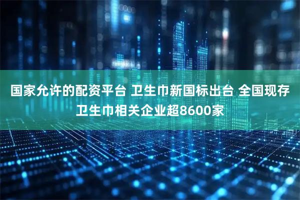 国家允许的配资平台 卫生巾新国标出台 全国现存卫生巾相关企业超8600家