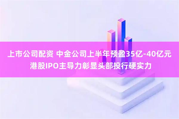 上市公司配资 中金公司上半年预盈35亿-40亿元 港股IPO主导力彰显头部投行硬实力