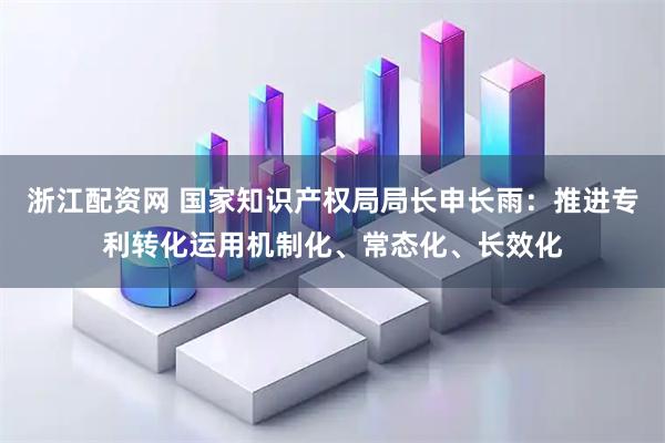 浙江配资网 国家知识产权局局长申长雨：推进专利转化运用机制化、常态化、长效化