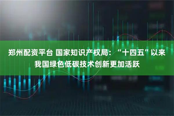 郑州配资平台 国家知识产权局：“十四五”以来我国绿色低碳技术创新更加活跃