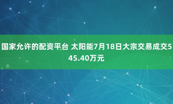 国家允许的配资平台 太阳能7月18日大宗交易成交545.40万元