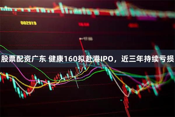 股票配资广东 健康160拟赴港IPO，近三年持续亏损