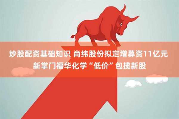 炒股配资基础知识 尚纬股份拟定增募资11亿元 新掌门福华化学“低价”包揽新股