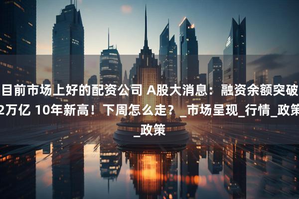 目前市场上好的配资公司 A股大消息：融资余额突破2万亿 10年新高！下周怎么走？_市场呈现_行情_政策