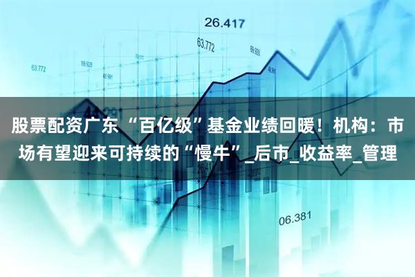 股票配资广东 “百亿级”基金业绩回暖！机构：市场有望迎来可持续的“慢牛”_后市_收益率_管理