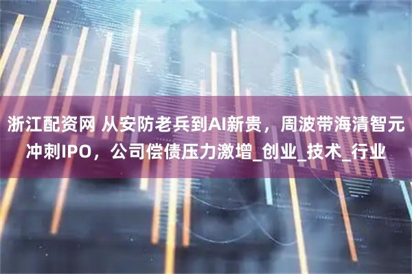 浙江配资网 从安防老兵到AI新贵，周波带海清智元冲刺IPO，公司偿债压力激增_创业_技术_行业